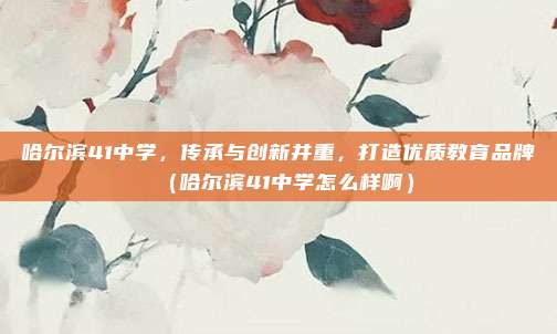 哈尔滨41中学,传承与创新并重,打造优质教育品牌(哈尔滨41中学怎么样啊)