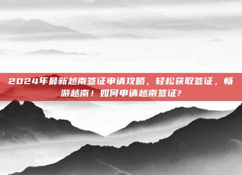 2024年最新越南签证申请攻略,轻松获取签证,畅游越南!如何申请越南签证?