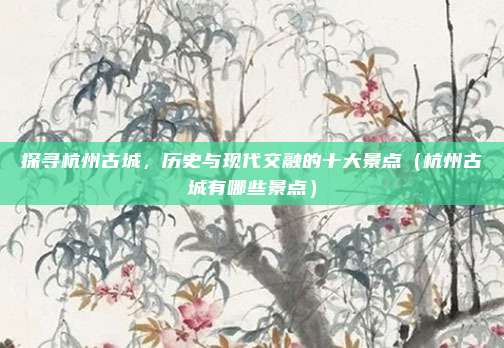 探寻杭州古城,历史与现代交融的十大景点(杭州古城有哪些景点)