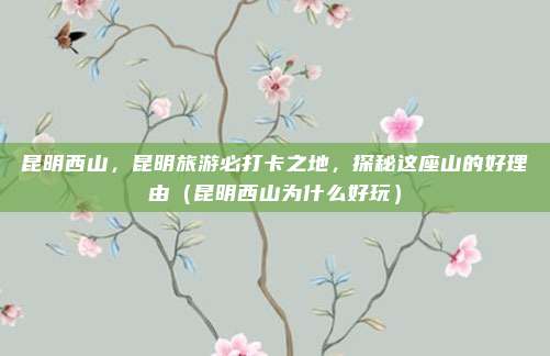 昆明西山,昆明旅游必打卡之地,探秘这座山的好理由(昆明西山为什么好玩)