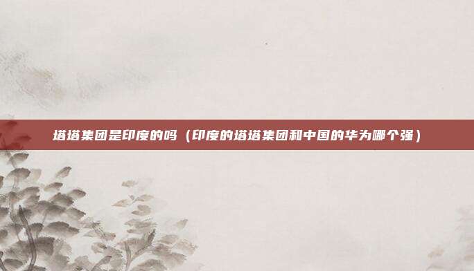 塔塔集团是印度的吗（印度的塔塔集团和中国的华为哪个强）