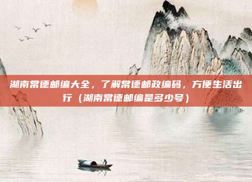 湖南常德邮编大全,了解常德邮政编码,方便生活出行(湖南常德邮编是多少号)