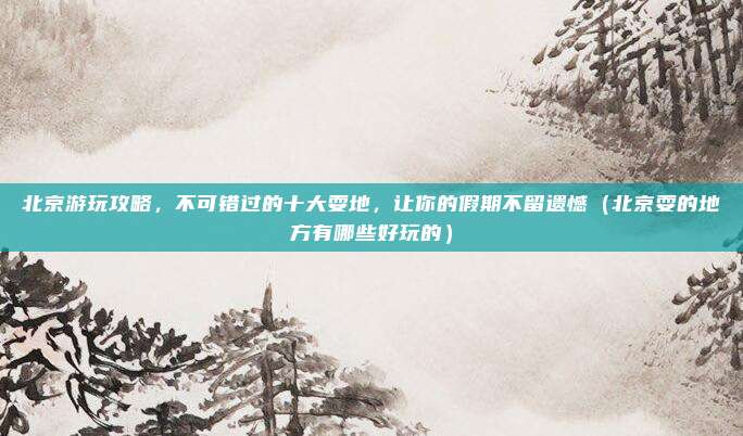 北京游玩攻略,不可错过的十大耍地,让你的假期不留遗憾(北京耍的地方有哪些好玩的)
