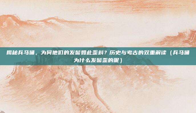 揭秘兵马俑,为何他们的发髻如此歪斜?历史与考古的双重解读(兵马俑为什么发髻歪的呢)