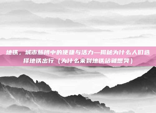 地铁,城市脉搏中的便捷与活力—揭秘为什么人们选择地铁出行(为什么来到地铁站就想哭)