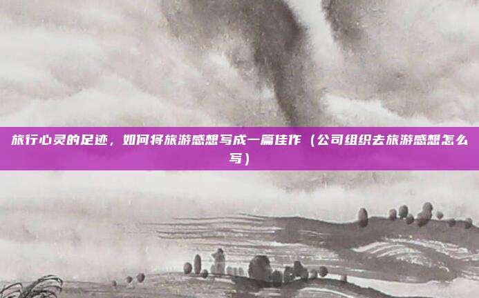 旅行心灵的足迹,如何将旅游感想写成一篇佳作(公司组织去旅游感想怎么写)