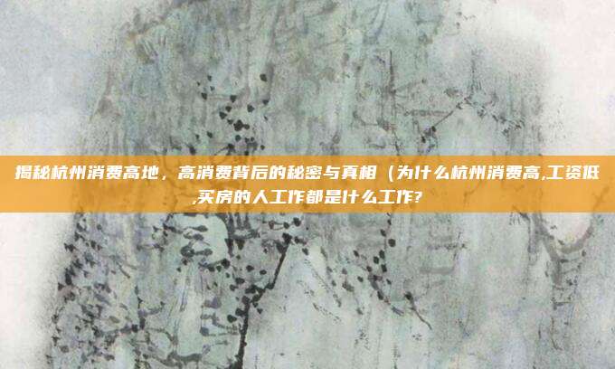 揭秘杭州消费高地,高消费背后的秘密与真相(为什么杭州消费高,工资低,买房的人工作都是什么工作?
