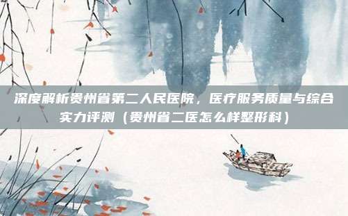 深度解析贵州省第二人民医院,医疗服务质量与综合实力评测(贵州省二医怎么样整形科)