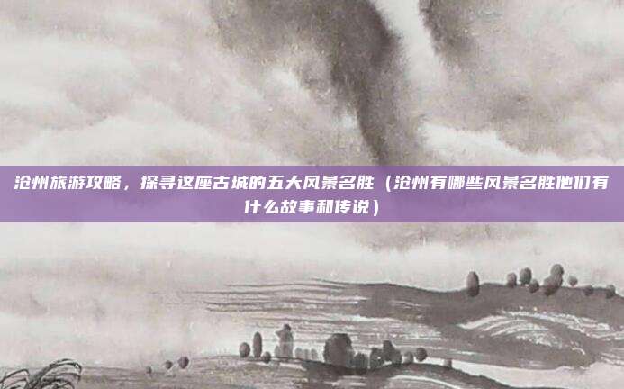 沧州旅游攻略,探寻这座古城的五大风景名胜(沧州有哪些风景名胜他们有什么故事和传说)