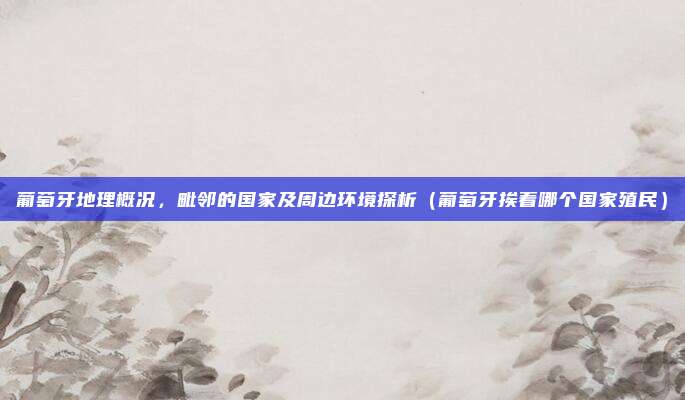 葡萄牙地理概况,毗邻的国家及周边环境探析(葡萄牙挨着哪个国家殖民)