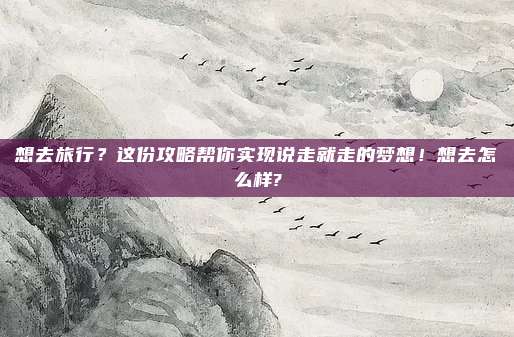 想去旅行?这份攻略帮你实现说走就走的梦想!想去怎么样?