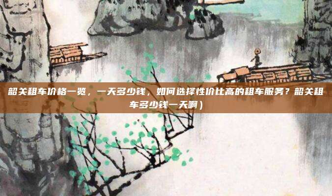 韶关租车价格一览,一天多少钱,如何选择性价比高的租车服务?韶关租车多少钱一天啊)