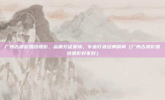 广州古摄影婚纱摄影,品质见证爱情,专业打造经典瞬间(广州古摄影婚纱摄影好不好)