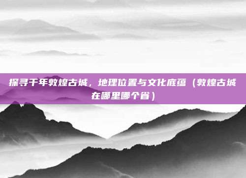 探寻千年敦煌古城,地理位置与文化底蕴(敦煌古城在哪里哪个省)
