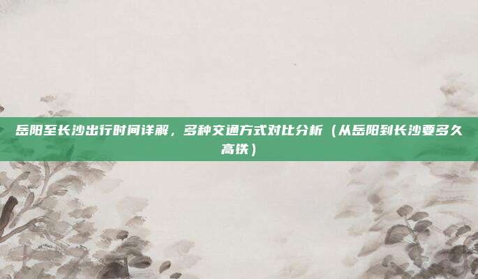 岳阳至长沙出行时间详解,多种交通方式对比分析(从岳阳到长沙要多久高铁)