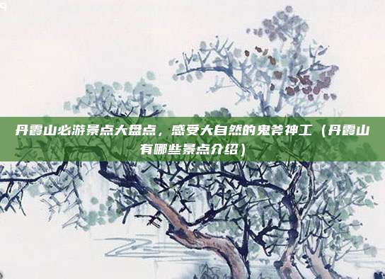 丹霞山必游景点大盘点,感受大自然的鬼斧神工(丹霞山有哪些景点介绍)