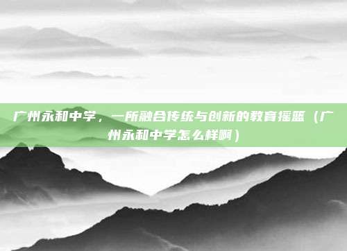 广州永和中学,一所融合传统与创新的教育摇篮(广州永和中学怎么样啊)
