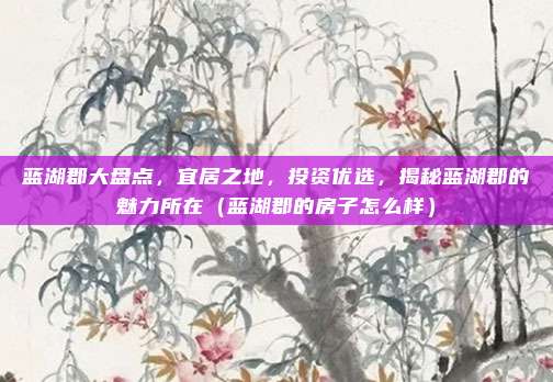 蓝湖郡大盘点,宜居之地,投资优选,揭秘蓝湖郡的魅力所在(蓝湖郡的房子怎么样)
