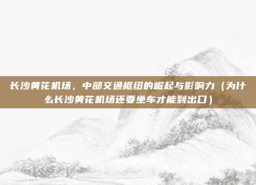 长沙黄花机场,中部交通枢纽的崛起与影响力(为什么长沙黄花机场还要坐车才能到出口)