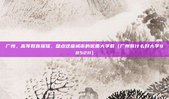 广州,高等教育璀璨,盘点这座城市的优质大学群(广州有什么好大学985211)