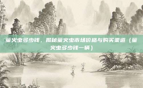 萤火虫多少钱,揭秘萤火虫市场价格与购买渠道(萤火虫多少钱一辆)