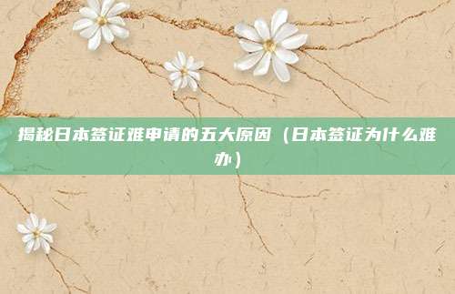 揭秘日本签证难申请的五大原因(日本签证为什么难办)