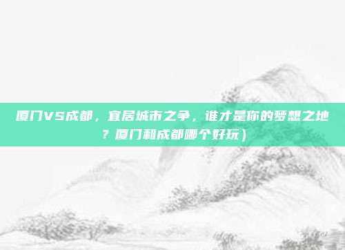 厦门VS成都,宜居城市之争,谁才是你的梦想之地?厦门和成都哪个好玩)