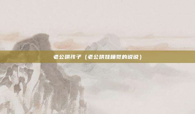老公哄孩子（老公哄娃睡觉的说说）
