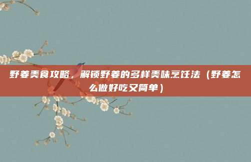 野姜美食攻略,解锁野姜的多样美味烹饪法(野姜怎么做好吃又简单)