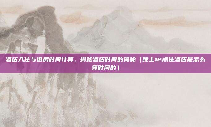 酒店入住与退房时间计算,揭秘酒店时间的奥秘(晚上12点住酒店是怎么算时间的)