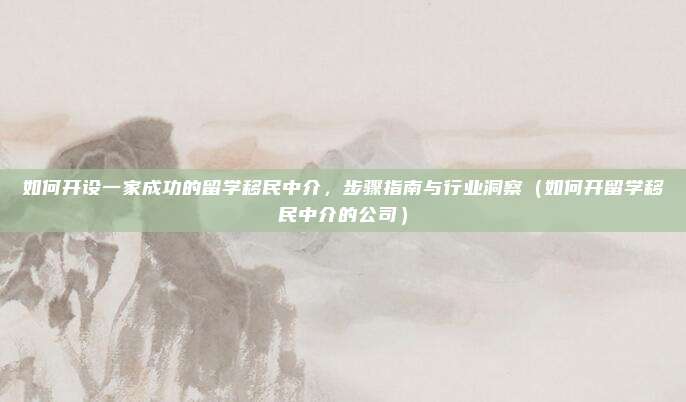 如何开设一家成功的留学移民中介,步骤指南与行业洞察(如何开留学移民中介的公司)