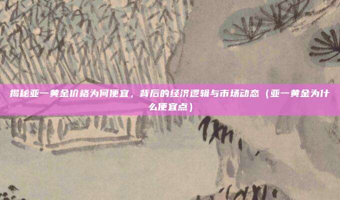 揭秘亚一黄金价格为何便宜,背后的经济逻辑与市场动态(亚一黄金为什么便宜点)