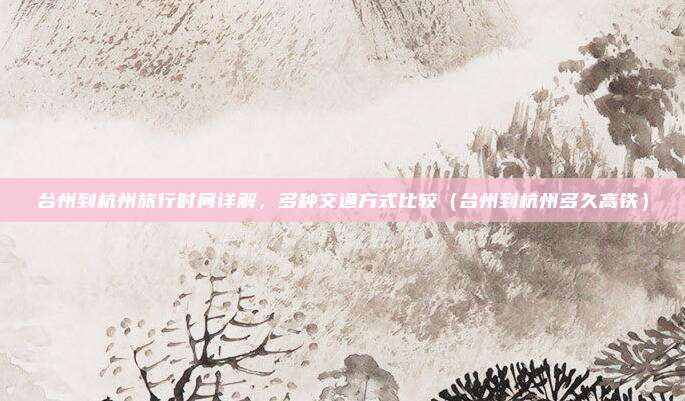 台州到杭州旅行时间详解,多种交通方式比较(台州到杭州多久高铁)