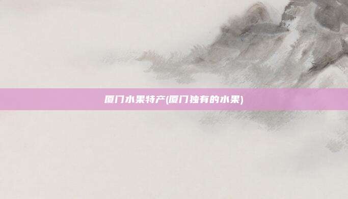 厦门水果特产(厦门独有的水果)