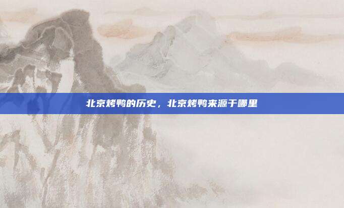 北京烤鸭的历史，北京烤鸭来源于哪里