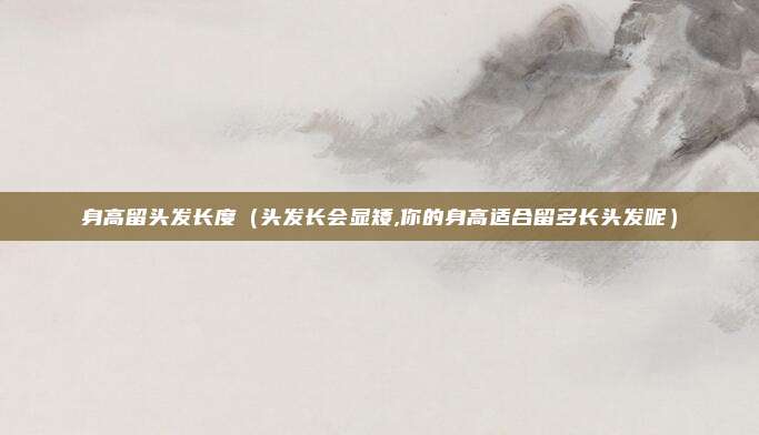 身高留头发长度（头发长会显矮,你的身高适合留多长头发呢）