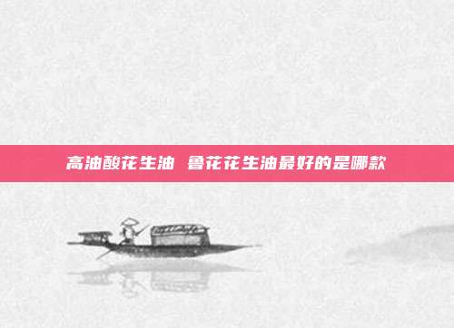 高油酸花生油 鲁花花生油最好的是哪款