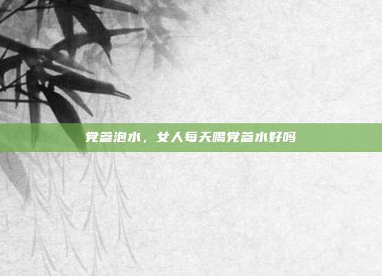 党参泡水,女人每天喝党参水好吗