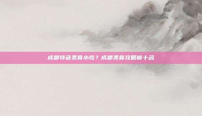 成都特色美食小吃?成都美食攻略前十名