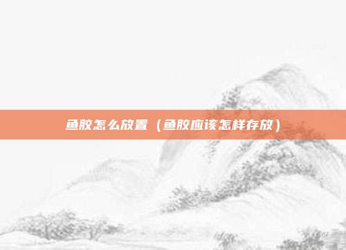 鱼胶怎么放置（鱼胶应该怎样存放）