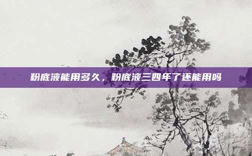 粉底液能用多久,粉底液三四年了还能用吗