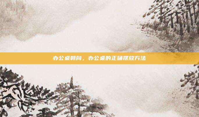 办公桌朝向,办公桌的正确摆放方法
