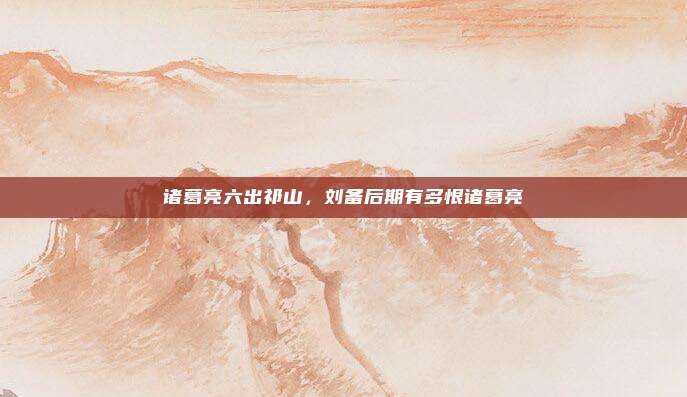 诸葛亮六出祁山，刘备后期有多恨诸葛亮