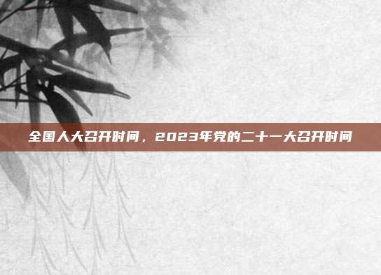 全国人大召开时间,2023年党的二十一大召开时间