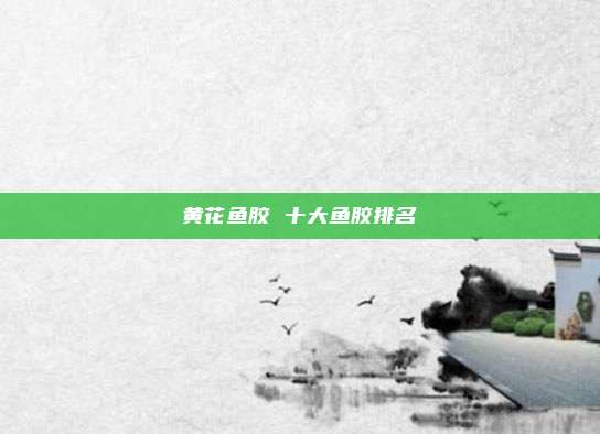 黄花鱼胶 十大鱼胶排名