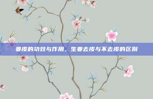 姜皮的功效与作用,生姜去皮与不去皮的区别