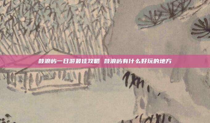 鼓浪屿一日游最佳攻略 鼓浪屿有什么好玩的地方
