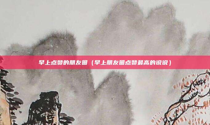 早上点赞的朋友圈（早上朋友圈点赞最高的说说）