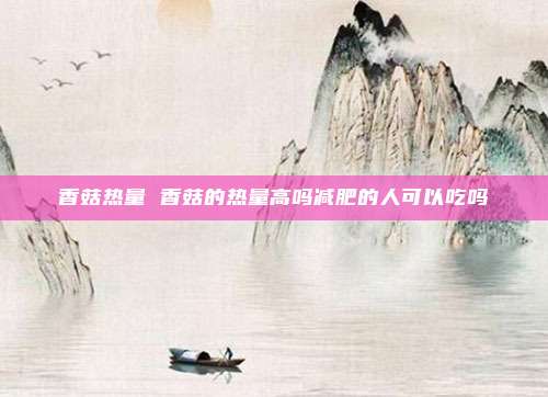 香菇热量 香菇的热量高吗减肥的人可以吃吗