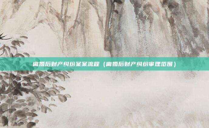 离婚后财产纠纷案案流程（离婚后财产纠纷审理范围）